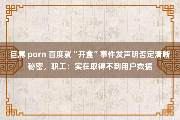 巨屌 porn 百度就“开盒”事件发声明否定清晰秘密，职工：实在取得不到用户数据