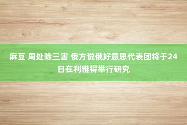 麻豆 周处除三害 俄方说俄好意思代表团将于24日在利雅得举行研究