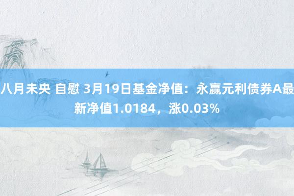八月未央 自慰 3月19日基金净值：永赢元利债券A最新净值1.0184，涨0.03%