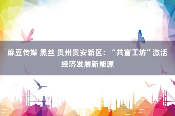 麻豆传媒 黑丝 贵州贵安新区：“共富工坊”激活经济发展新能源