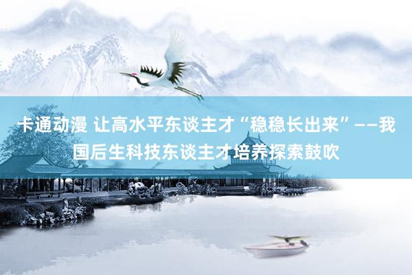 卡通动漫 让高水平东谈主才“稳稳长出来”——我国后生科技东谈主才培养探索鼓吹