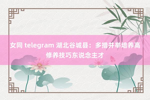女同 telegram 湖北谷城县：多措并举培养高修养技巧东说念主才