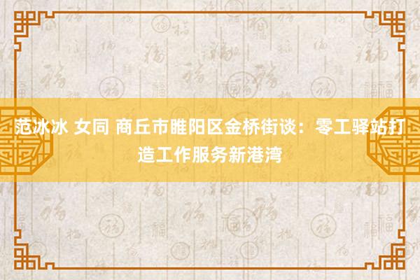 范冰冰 女同 商丘市睢阳区金桥街谈：零工驿站打造工作服务新港湾
