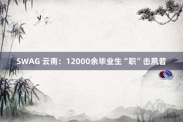 SWAG 云南：12000余毕业生“职”击夙昔
