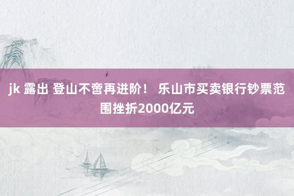 jk 露出 登山不啻再进阶！ 乐山市买卖银行钞票范围挫折2000亿元