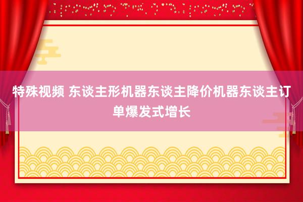 特殊视频 东谈主形机器东谈主降价机器东谈主订单爆发式增长