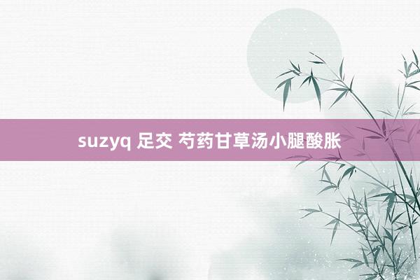 suzyq 足交 芍药甘草汤小腿酸胀