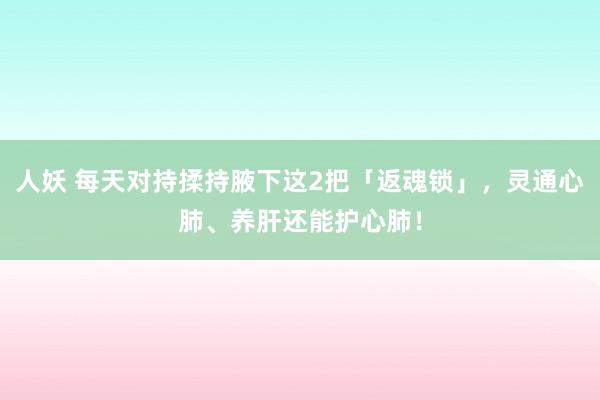 人妖 每天对持揉持腋下这2把「返魂锁」，灵通心肺、养肝还能护心肺！