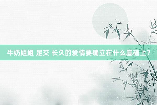 牛奶姐姐 足交 长久的爱情要确立在什么基础上？
