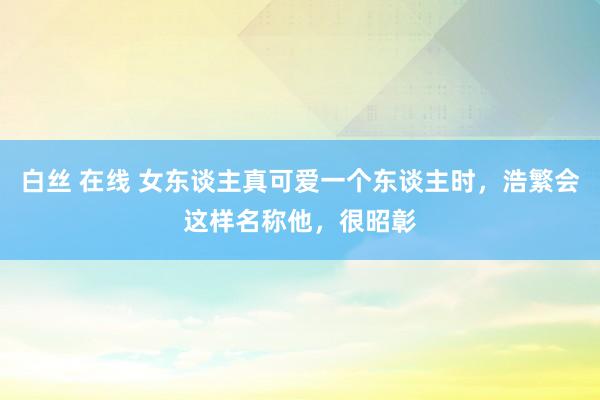白丝 在线 女东谈主真可爱一个东谈主时，浩繁会这样名称他，很昭彰