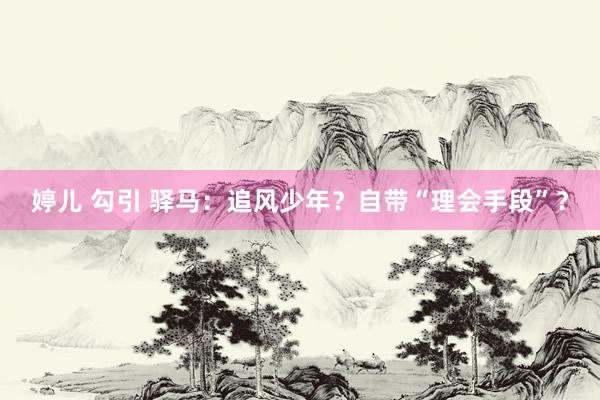 婷儿 勾引 驿马：追风少年？自带“理会手段”？