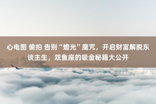 心电图 偷拍 告别“蟾光”魔咒，开启财富解脱东谈主生，双鱼座的吸金秘籍大公开