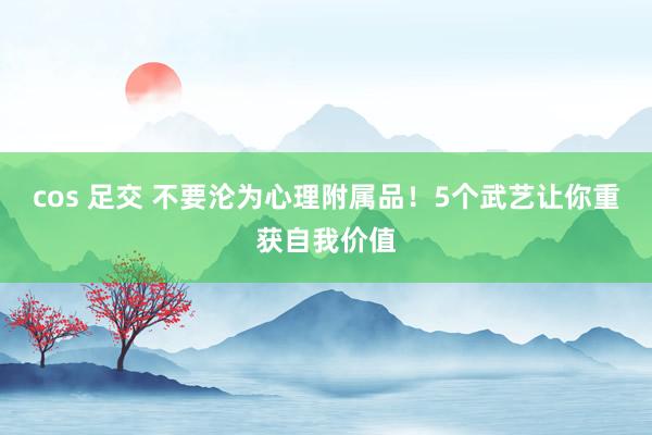 cos 足交 不要沦为心理附属品！5个武艺让你重获自我价值