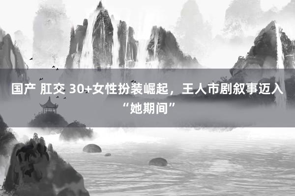 国产 肛交 30+女性扮装崛起，王人市剧叙事迈入“她期间”