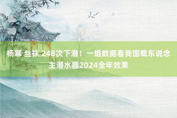 杨幂 丝袜 248次下潜！一组数据看我国载东说念主潜水器2024全年效果