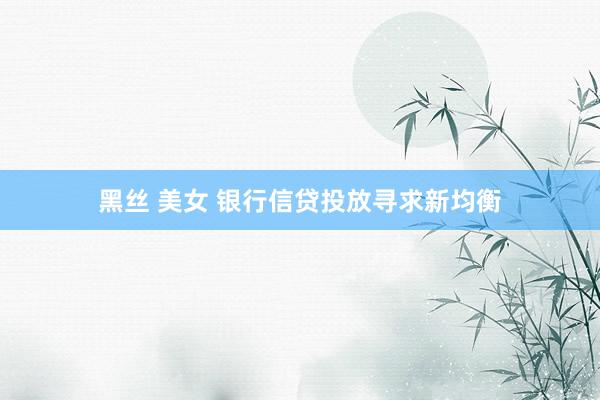 黑丝 美女 银行信贷投放寻求新均衡