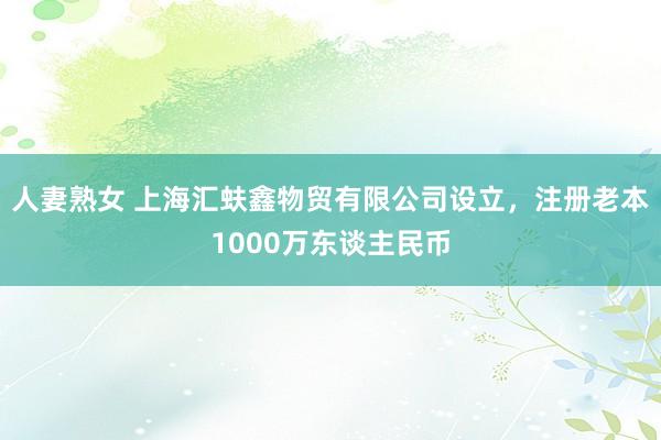人妻熟女 上海汇蚨鑫物贸有限公司设立，注册老本1000万东谈主民币