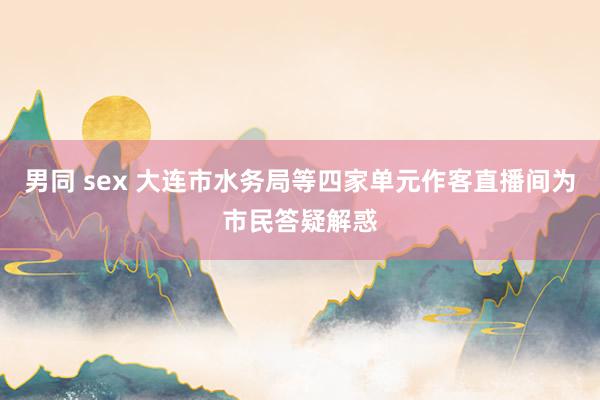 男同 sex 大连市水务局等四家单元作客直播间为市民答疑解惑
