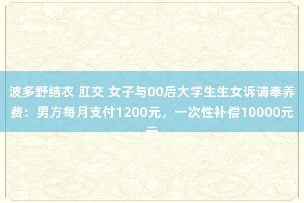 波多野结衣 肛交 女子与00后大学生生女诉请奉养费:男方每月支付1200元,一次性补偿10000元