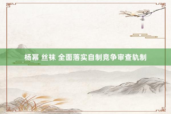杨幂 丝袜 全面落实自制竞争审查轨制