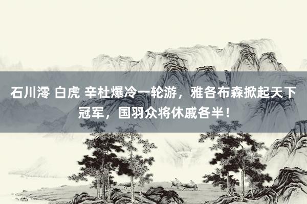 石川澪 白虎 辛杜爆冷一轮游，雅各布森掀起天下冠军，国羽众将休戚各半！