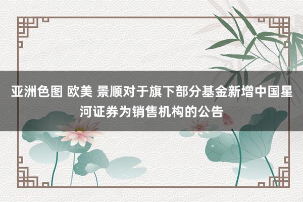 亚洲色图 欧美 景顺对于旗下部分基金新增中国星河证券为销售机构的公告