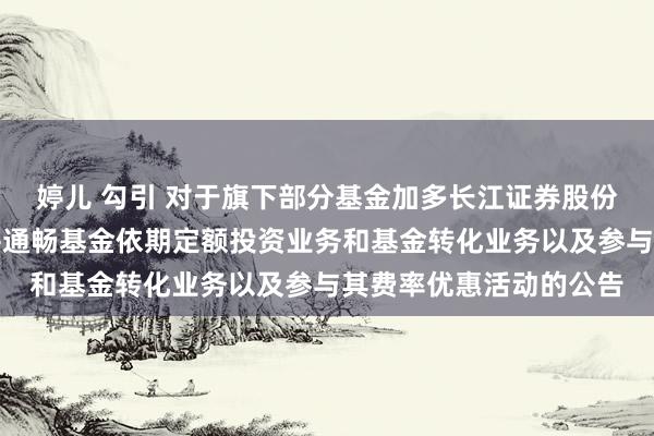 婷儿 勾引 对于旗下部分基金加多长江证券股份有限公司为销售机构并通畅基金依期定额投资业务和基金转化业务以及参与其费率优惠活动的公告