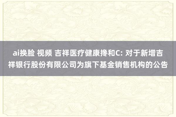 ai换脸 视频 吉祥医疗健康搀和C: 对于新增吉祥银行股份有限公司为旗下基金销售机构的公告