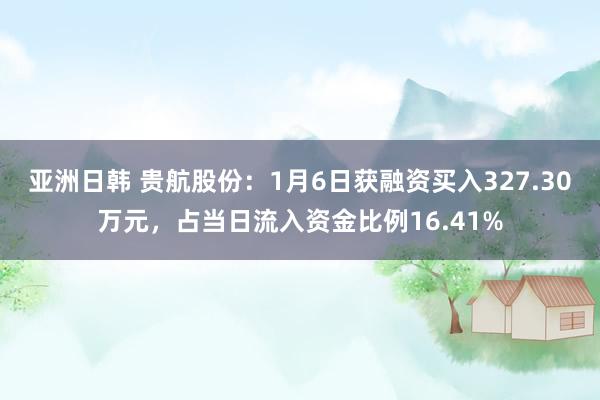 亚洲日韩 贵航股份：1月6日获融资买入327.30万元，占当日流入资金比例16.41%