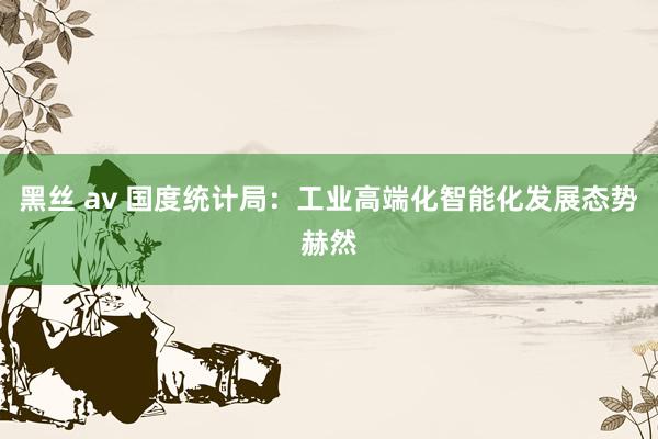 黑丝 av 国度统计局：工业高端化智能化发展态势赫然