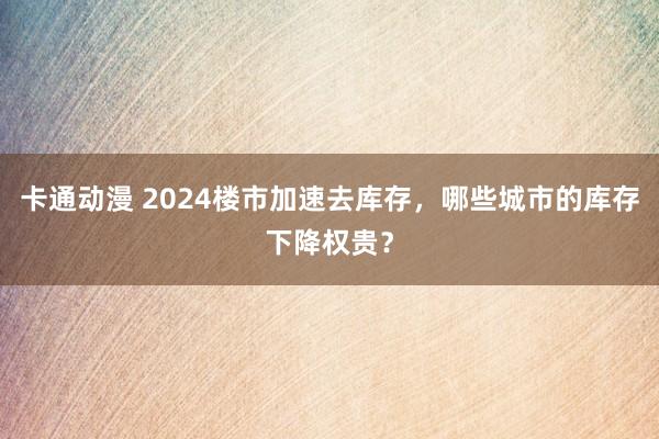 卡通动漫 2024楼市加速去库存，哪些城市的库存下降权贵？
