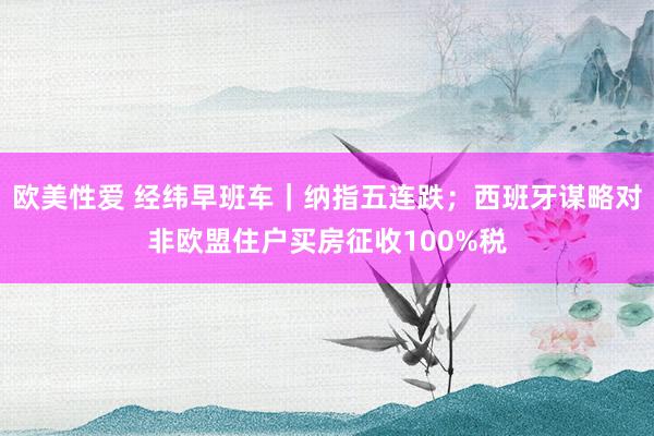 欧美性爱 经纬早班车｜纳指五连跌；西班牙谋略对非欧盟住户买房征收100%税