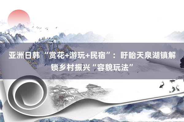 亚洲日韩 “赏花+游玩+民宿”：盱眙天泉湖镇解锁乡村振兴“容貌玩法”