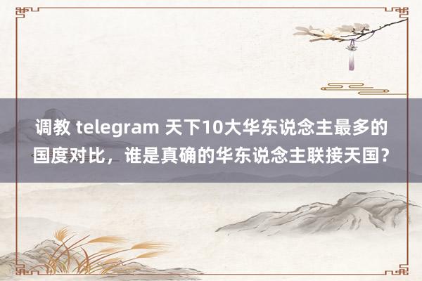 调教 telegram 天下10大华东说念主最多的国度对比，谁是真确的华东说念主联接天国？