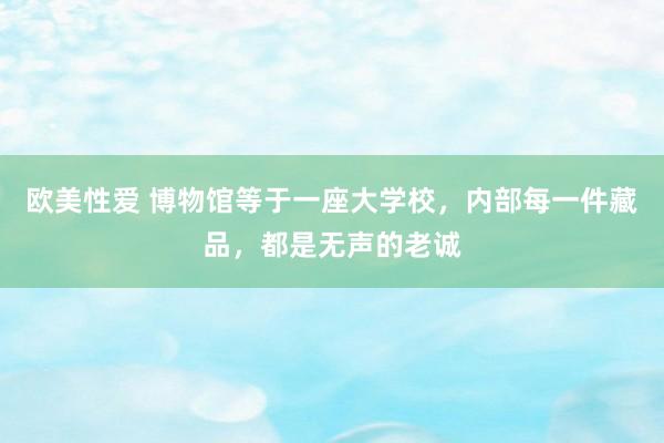 欧美性爱 博物馆等于一座大学校，内部每一件藏品，都是无声的老诚
