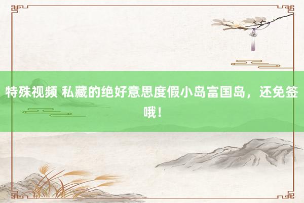 特殊视频 私藏的绝好意思度假小岛富国岛，还免签哦！