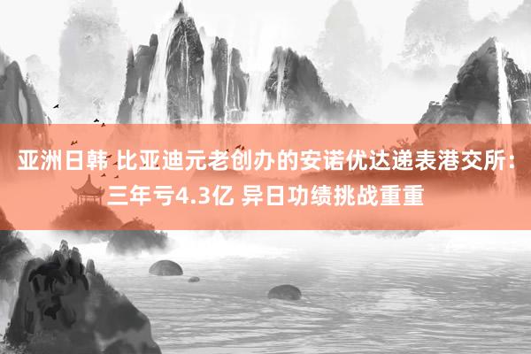 亚洲日韩 比亚迪元老创办的安诺优达递表港交所：三年亏4.3亿 异日功绩挑战重重