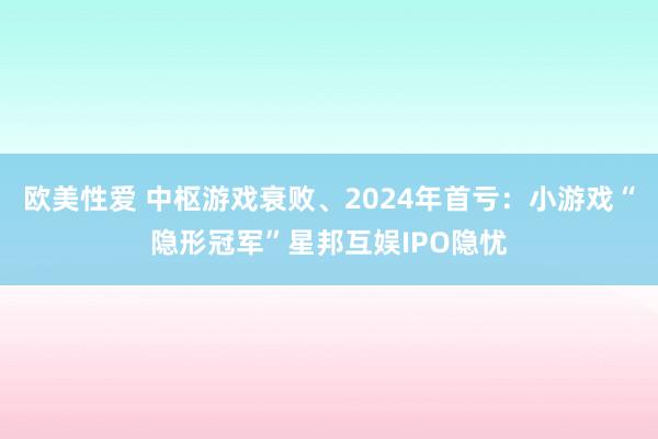 欧美性爱 中枢游戏衰败、2024年首亏：小游戏“隐形冠军”星邦互娱IPO隐忧