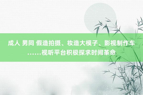 成人 男同 假造拍摄、妆造大模子、影视制作车……视听平台积极探求时间革命