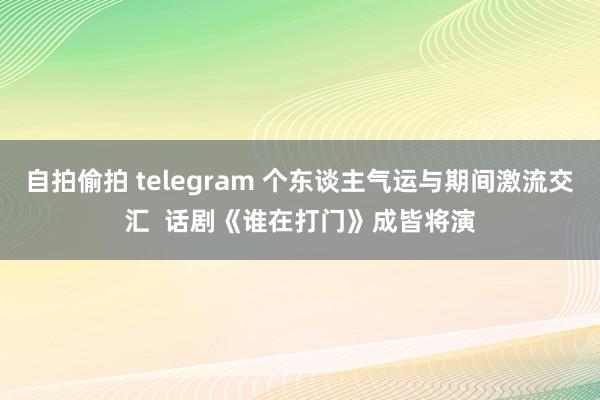 自拍偷拍 telegram 个东谈主气运与期间激流交汇  话剧《谁在打门》成皆将演