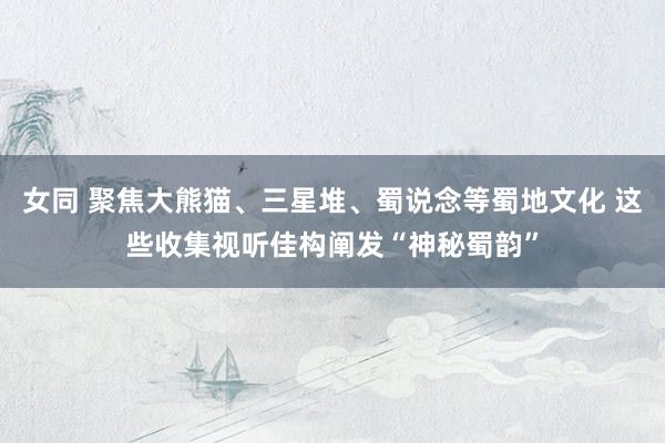 女同 聚焦大熊猫、三星堆、蜀说念等蜀地文化 这些收集视听佳构阐发“神秘蜀韵”