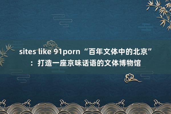 sites like 91porn “百年文体中的北京”：打造一座京味话语的文体博物馆