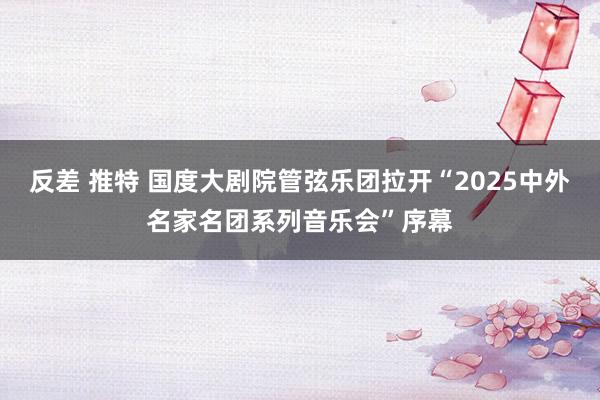 反差 推特 国度大剧院管弦乐团拉开“2025中外名家名团系列音乐会”序幕