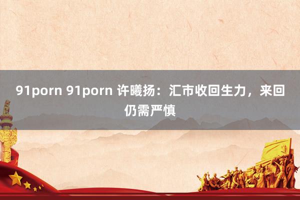 91porn 91porn 许曦扬：汇市收回生力，来回仍需严慎