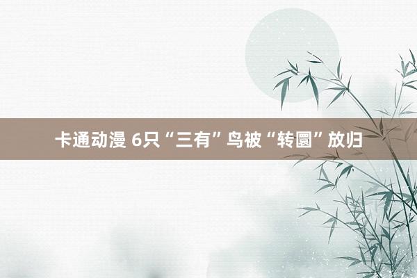 卡通动漫 6只“三有”鸟被“转圜”放归