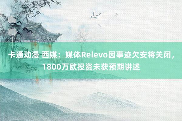 卡通动漫 西媒：媒体Relevo因事迹欠安将关闭，1800万欧投资未获预期讲述