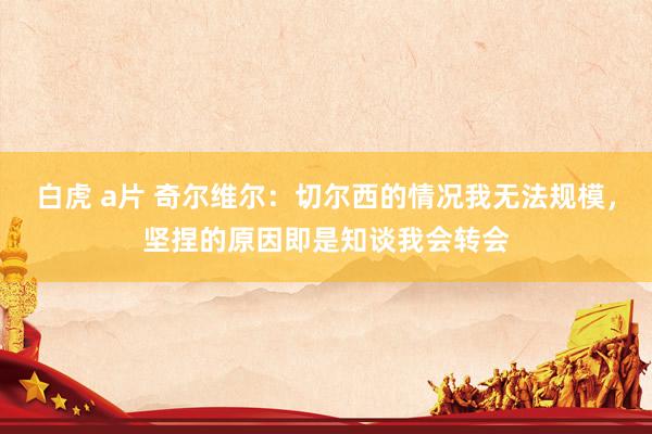 白虎 a片 奇尔维尔：切尔西的情况我无法规模，坚捏的原因即是知谈我会转会