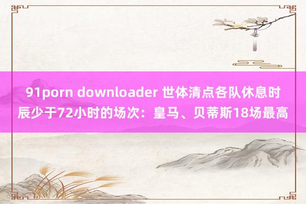 91porn downloader 世体清点各队休息时辰少于72小时的场次：皇马、贝蒂斯18场最高