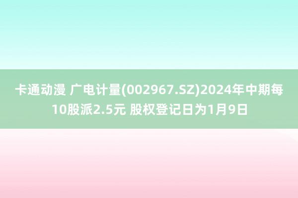 卡通动漫 广电计量(002967.SZ)2024年中期每10股派2.5元 股权登记日为1月9日