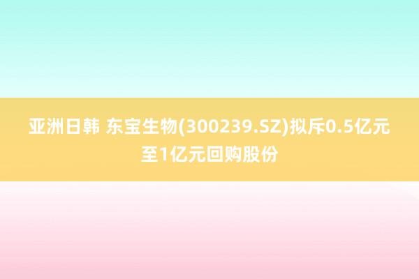 亚洲日韩 东宝生物(300239.SZ)拟斥0.5亿元至1亿元回购股份